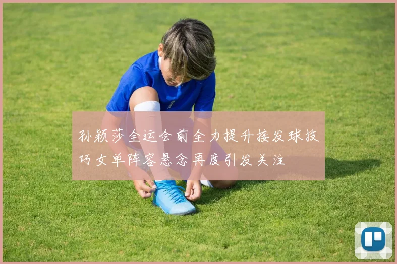 孙颖莎全运会前全力提升接发球技巧女单阵容悬念再度引发关注