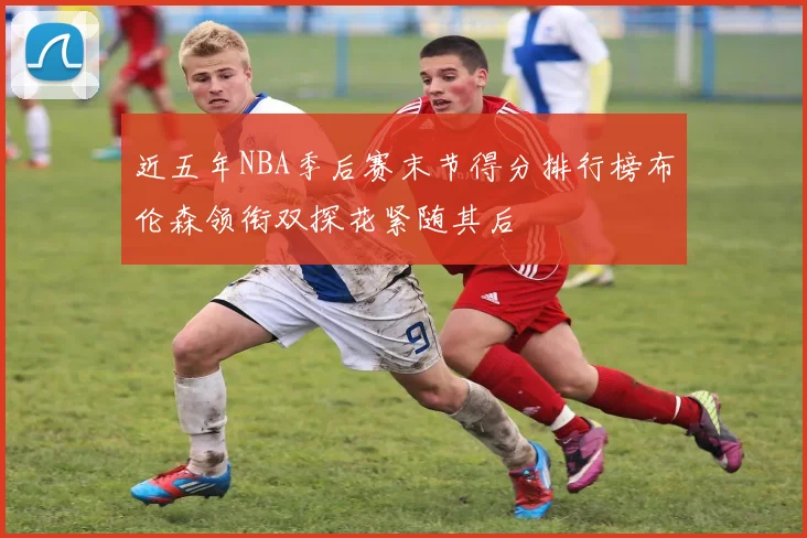 近五年NBA季后赛末节得分排行榜布伦森领衔双探花紧随其后