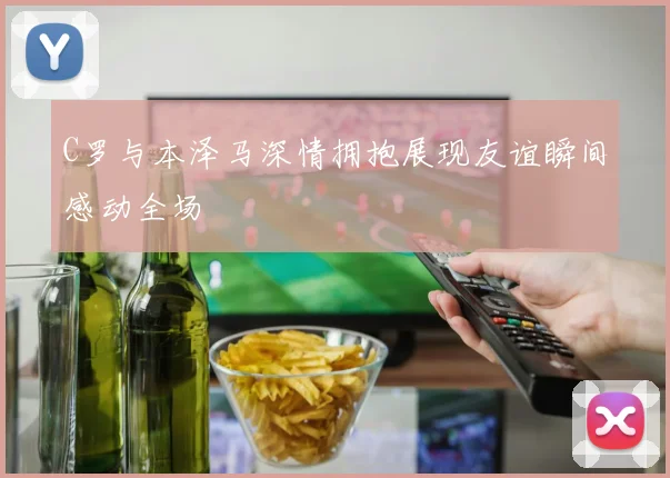 C罗与本泽马深情拥抱展现友谊瞬间感动全场