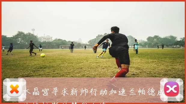 水晶宫寻求新帅行动加速兰帕德成为格拉斯纳替代人选