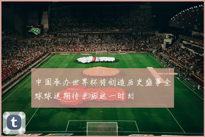 中国承办世界杯将创造历史盛事全球球迷期待亲历这一时刻