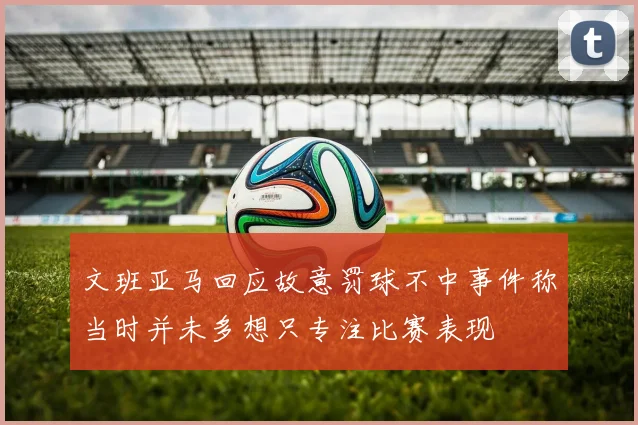 文班亚马回应故意罚球不中事件称当时并未多想只专注比赛表现