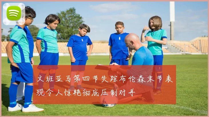 文班亚马第四节失踪布伦森末节表现令人惊艳彻底压制对手