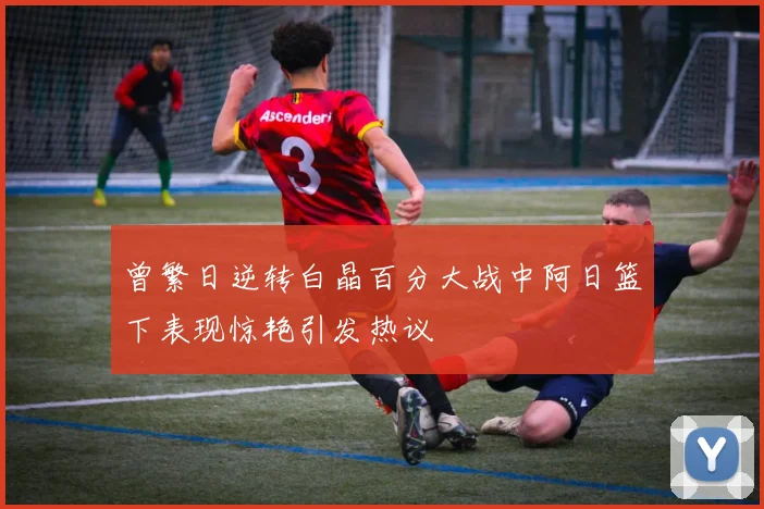 曾繁日逆转白晶百分大战中阿日篮下表现惊艳引发热议