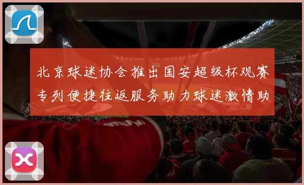北京球迷协会推出国安超级杯观赛专列便捷往返服务助力球迷激情助阵