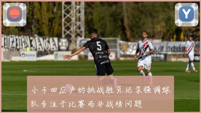 小卡回应卢的挑战胜负记录强调球队专注于比赛而非战绩问题
