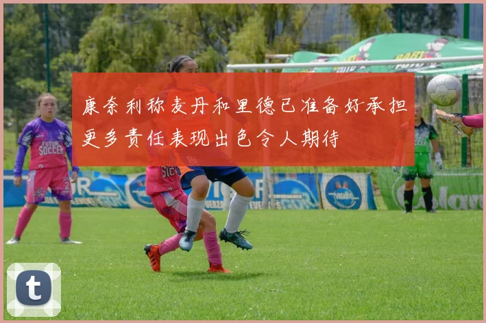 康奈利称麦丹和里德已准备好承担更多责任表现出色令人期待