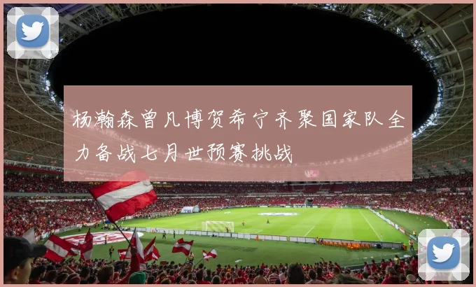杨瀚森曾凡博贺希宁齐聚国家队全力备战七月世预赛挑战