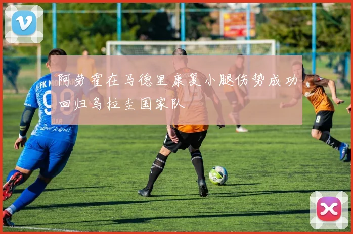 阿劳霍在马德里康复小腿伤势成功回归乌拉圭国家队