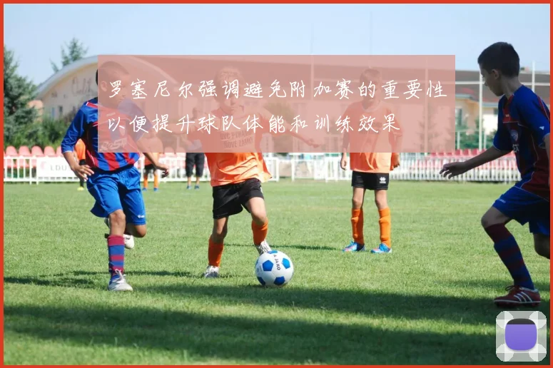 罗塞尼尔强调避免附加赛的重要性以便提升球队体能和训练效果