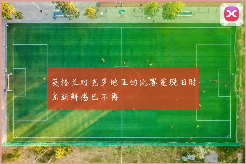英格兰对克罗地亚的比赛重现旧时光新鲜感已不再