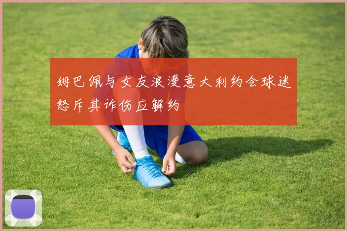 姆巴佩与女友浪漫意大利约会球迷怒斥其诈伤应解约