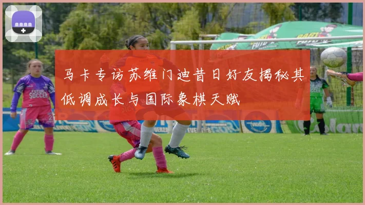 马卡专访苏维门迪昔日好友揭秘其低调成长与国际象棋天赋