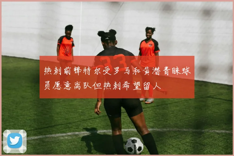 热刺前锋特尔受罗马和黄潜青睐球员愿意离队但热刺希望留人