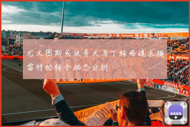 尤文图斯或放弃大马丁转而追求梅雷特的转会动态分析