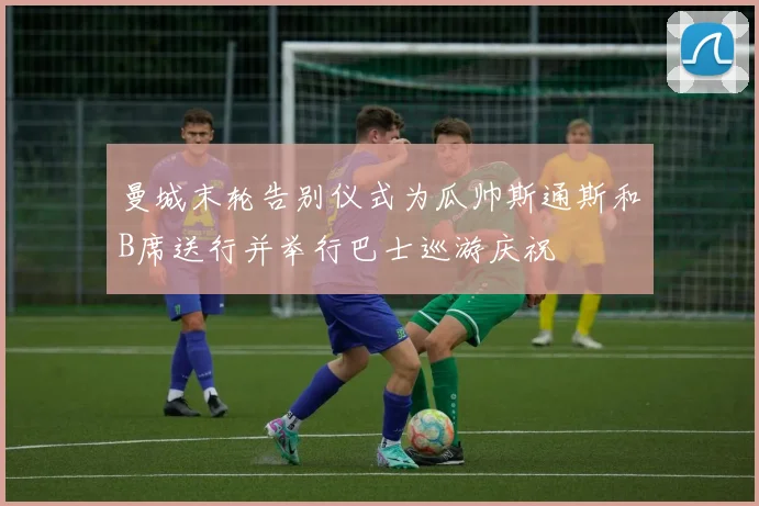 曼城末轮告别仪式为瓜帅斯通斯和B席送行并举行巴士巡游庆祝