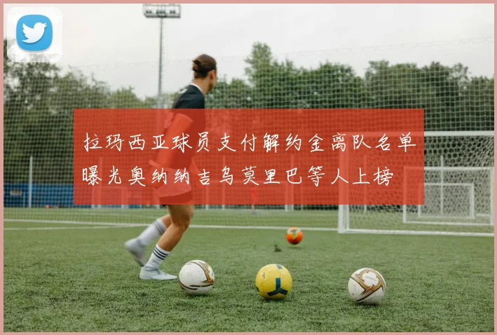 拉玛西亚球员支付解约金离队名单曝光奥纳纳吉乌莫里巴等人上榜