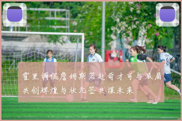 霍里调侃詹姆斯若赴奇才可与浓眉共创辉煌与状元签共谋未来