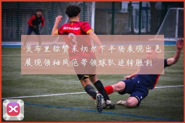 莫布里称赞米切尔下半场表现出色展现领袖风范带领球队逆转胜利