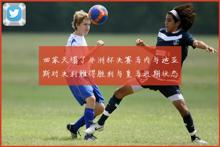 回家天塌了非洲杯决赛马内与迪亚斯对决利雅得胜利与皇马近期状态堪忧