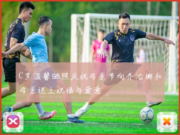 C罗温馨晒照庆祝母亲节向乔治娜和母亲送上祝福与爱意