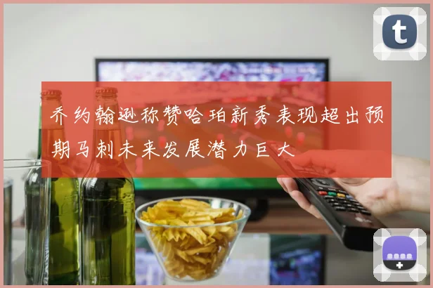 乔约翰逊称赞哈珀新秀表现超出预期马刺未来发展潜力巨大