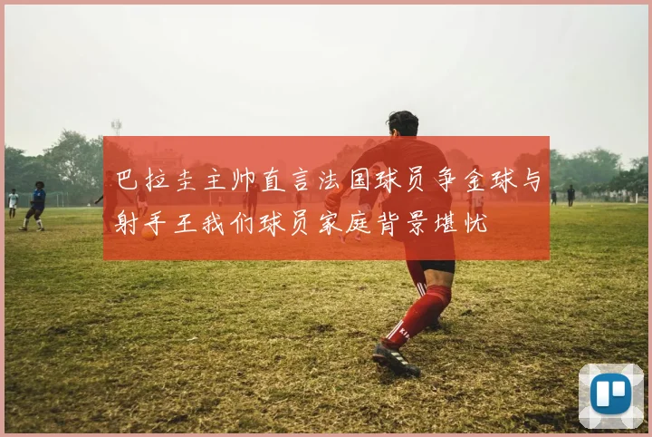 巴拉圭主帅直言法国球员争金球与射手王我们球员家庭背景堪忧