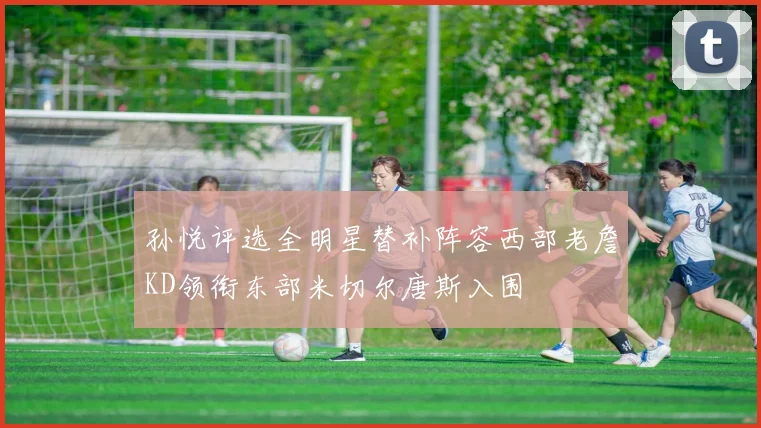 孙悦评选全明星替补阵容西部老詹KD领衔东部米切尔唐斯入围